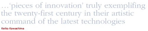 Keiko Kawashima Quote: ...'pieces of innovation' truly exemplifying the twenty-first century in their artistic command of the latest technologies